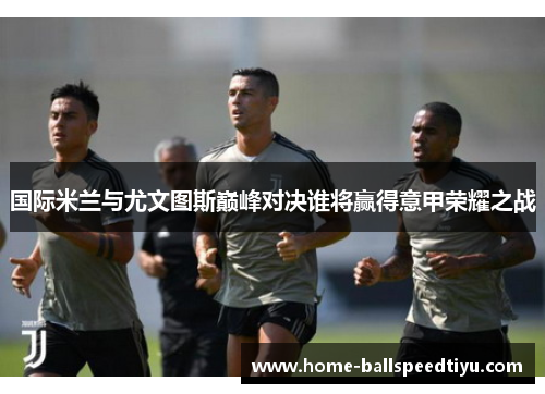 国际米兰与尤文图斯巅峰对决谁将赢得意甲荣耀之战