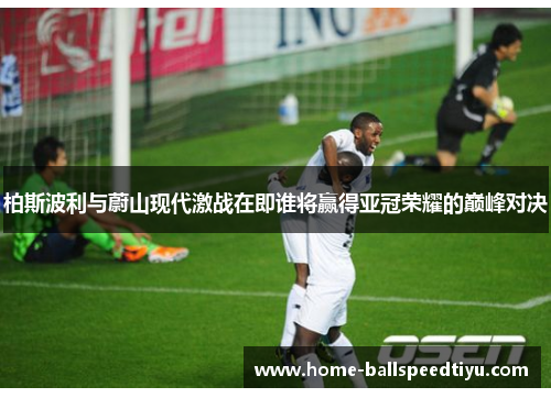 柏斯波利与蔚山现代激战在即谁将赢得亚冠荣耀的巅峰对决